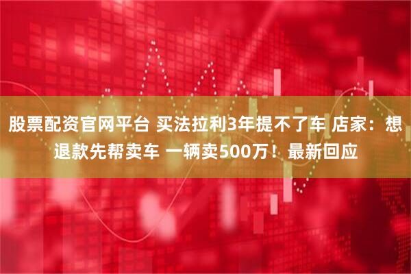 股票配资官网平台 买法拉利3年提不了车 店家：想退款先帮卖车 一辆卖500万！最新回应