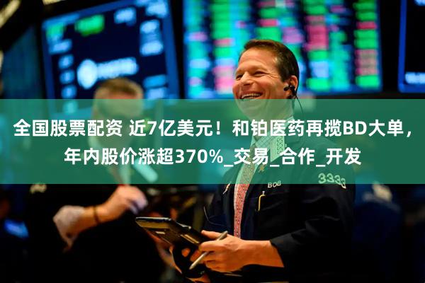全国股票配资 近7亿美元！和铂医药再揽BD大单，年内股价涨超370%_交易_合作_开发