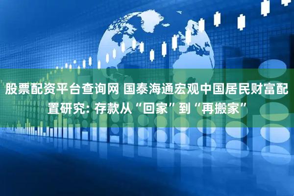 股票配资平台查询网 国泰海通宏观中国居民财富配置研究: 存款从“回家”到“再搬家”