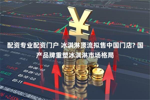 配资专业配资门户 冰淇淋顶流拟售中国门店? 国产品牌重塑冰淇淋市场格局