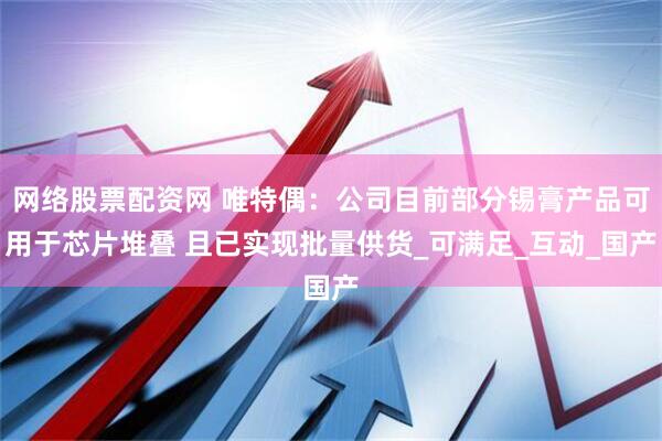 网络股票配资网 唯特偶：公司目前部分锡膏产品可用于芯片堆叠 且已实现批量供货_可满足_互动_国产