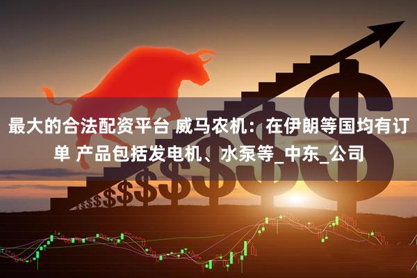 最大的合法配资平台 威马农机：在伊朗等国均有订单 产品包括发电机、水泵等_中东_公司