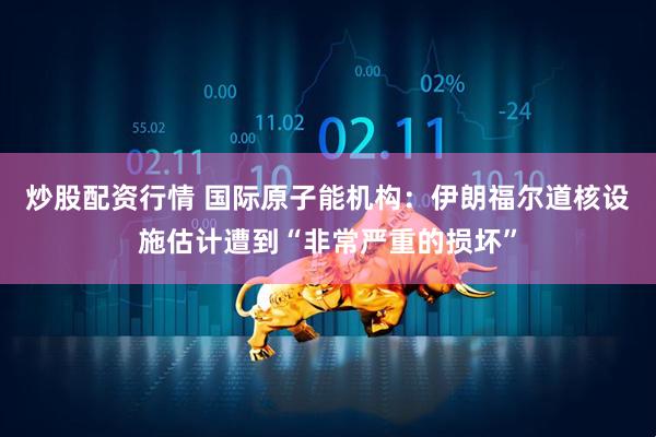 炒股配资行情 国际原子能机构：伊朗福尔道核设施估计遭到“非常严重的损坏”