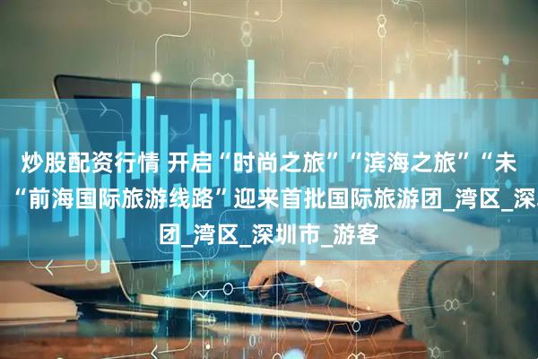 炒股配资行情 开启“时尚之旅”“滨海之旅”“未来之旅”！“前海国际旅游线路”迎来首批国际旅游团_湾区_深圳市_游客