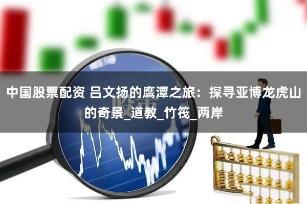中国股票配资 吕文扬的鹰潭之旅：探寻亚博龙虎山的奇景_道教_竹筏_两岸