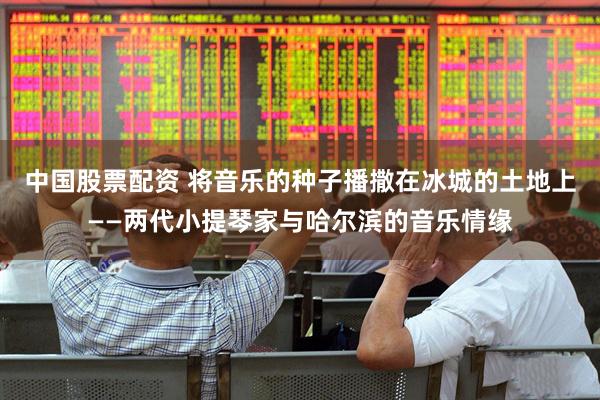 中国股票配资 将音乐的种子播撒在冰城的土地上——两代小提琴家与哈尔滨的音乐情缘