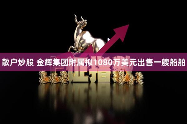 散户炒股 金辉集团附属拟1080万美元出售一艘船舶