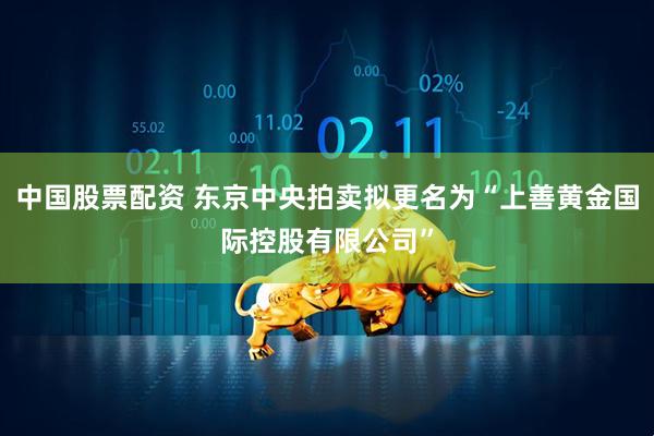 中国股票配资 东京中央拍卖拟更名为“上善黄金国际控股有限公司”