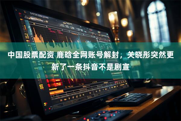 中国股票配资 鹿晗全网账号解封，关晓彤突然更新了一条抖音不是剧宣