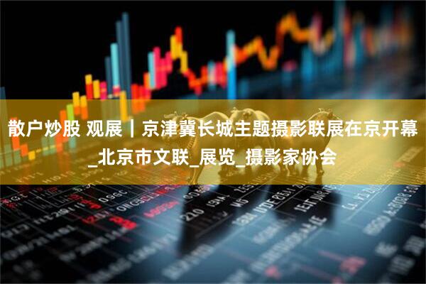 散户炒股 观展｜京津冀长城主题摄影联展在京开幕_北京市文联_展览_摄影家协会
