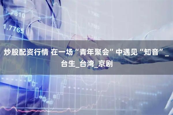炒股配资行情 在一场“青年聚会”中遇见“知音”_台生_台湾_京剧