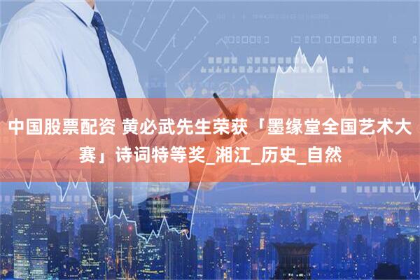 中国股票配资 黄必武先生荣获「墨缘堂全国艺术大赛」诗词特等奖_湘江_历史_自然