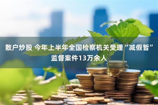 散户炒股 今年上半年全国检察机关受理“减假暂”监督案件13万余人