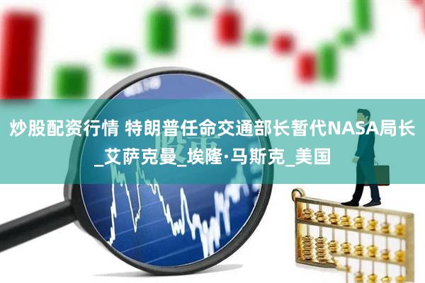 炒股配资行情 特朗普任命交通部长暂代NASA局长_艾萨克曼_埃隆·马斯克_美国
