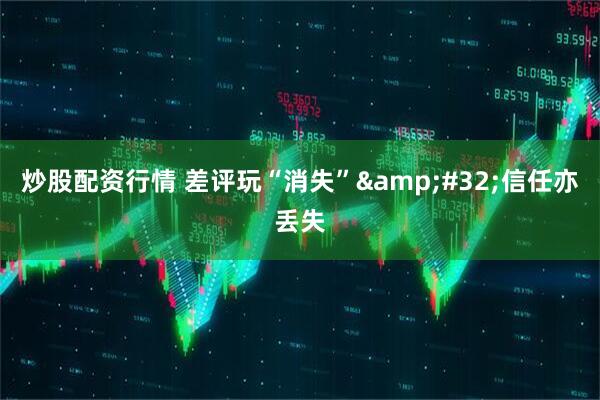 炒股配资行情 差评玩“消失”&#32;信任亦丢失