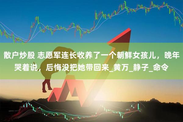 散户炒股 志愿军连长收养了一个朝鲜女孩儿，晚年哭着说，后悔没把她带回来_黄万_静子_命令