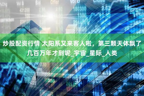 炒股配资行情 太阳系又来客人啦，第三颗天体飘了几百万年才到呢_宇宙_星际_人类