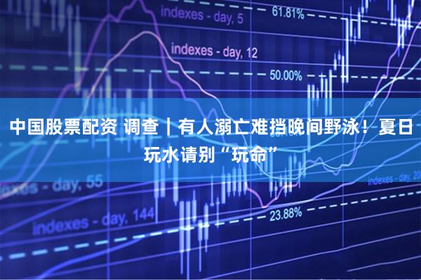 中国股票配资 调查｜有人溺亡难挡晚间野泳！夏日玩水请别“玩命”