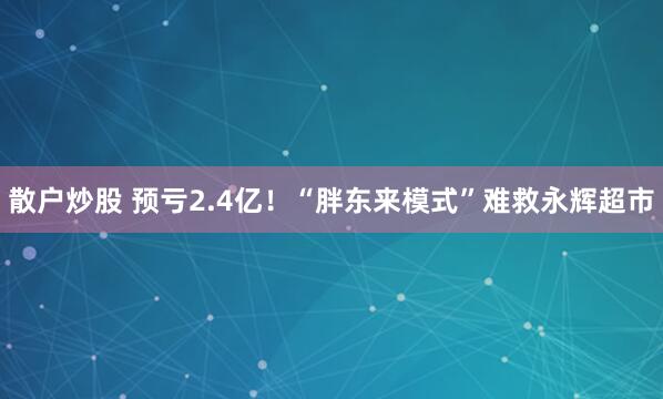 散户炒股 预亏2.4亿！“胖东来模式”难救永辉超市
