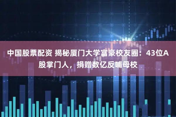 中国股票配资 揭秘厦门大学富豪校友圈：43位A股掌门人，捐赠数亿反哺母校