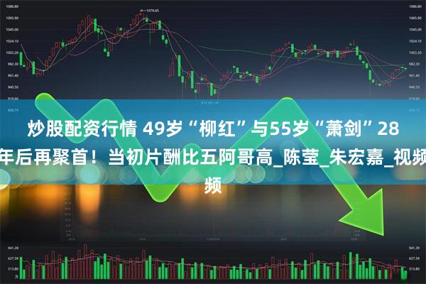 炒股配资行情 49岁“柳红”与55岁“萧剑”28年后再聚首！当初片酬比五阿哥高_陈莹_朱宏嘉_视频