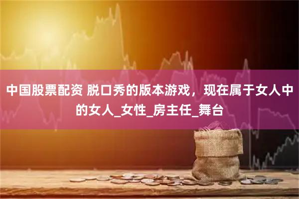中国股票配资 脱口秀的版本游戏，现在属于女人中的女人_女性_房主任_舞台