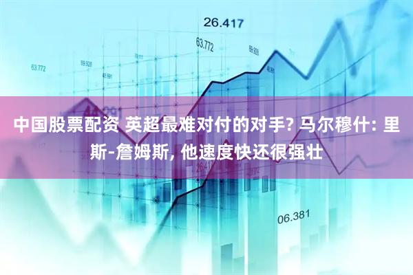 中国股票配资 英超最难对付的对手? 马尔穆什: 里斯-詹姆斯, 他速度快还很强壮