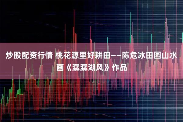 炒股配资行情 桃花源里好耕田——陈危冰田园山水画《潺潺湖风》作品