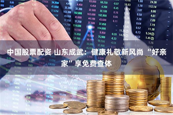 中国股票配资 山东成武：健康礼敬新风尚 “好亲家”享免费查体