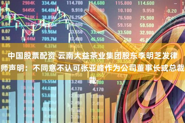 中国股票配资 云南大益茶业集团股东李明芝发律师声明：不同意不认可张亚峰作为公司董事长或总裁