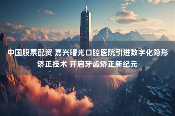 中国股票配资 嘉兴曙光口腔医院引进数字化隐形矫正技术 开启牙齿矫正新纪元