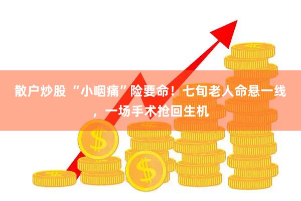 散户炒股 “小咽痛”险要命！七旬老人命悬一线，一场手术抢回生机