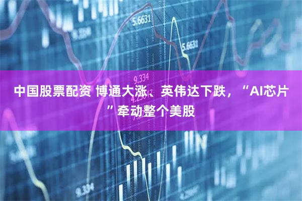 中国股票配资 博通大涨、英伟达下跌，“AI芯片”牵动整个美股