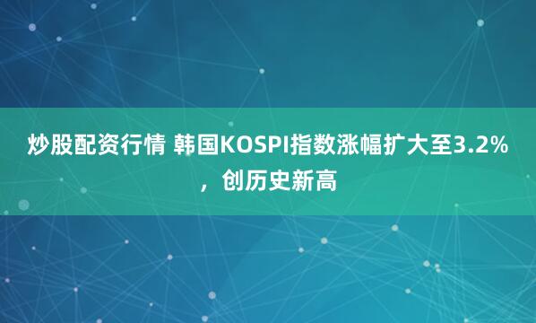 炒股配资行情 韩国KOSPI指数涨幅扩大至3.2%，创历史新高