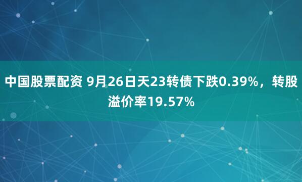 中国股票配资 9月26日天23转债下跌0.39%，转股溢价率19.57%