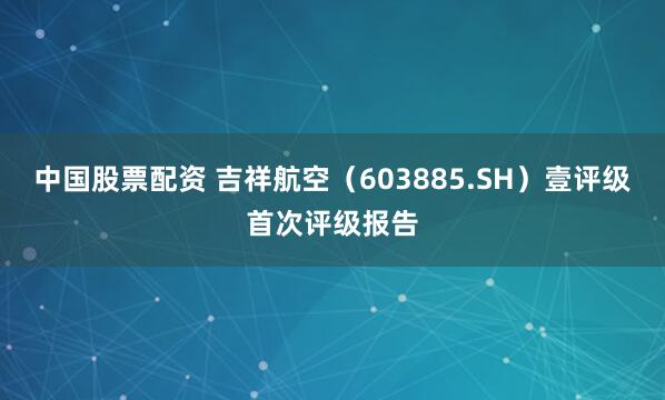 中国股票配资 吉祥航空（603885.SH）壹评级首次评级报告
