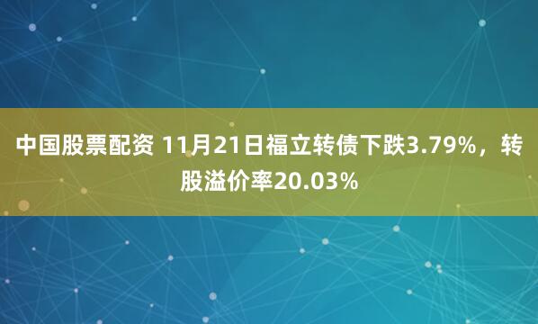 中国股票配资 11月21日福立转债下跌3.79%，转股溢价率20.03%