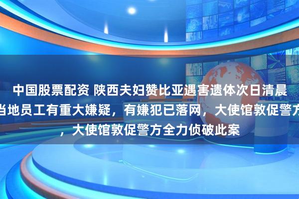 中国股票配资 陕西夫妇赞比亚遇害遗体次日清晨被发现,所雇当地员工有重大嫌疑,有嫌犯已落网,大使馆敦促警方全力侦破此案