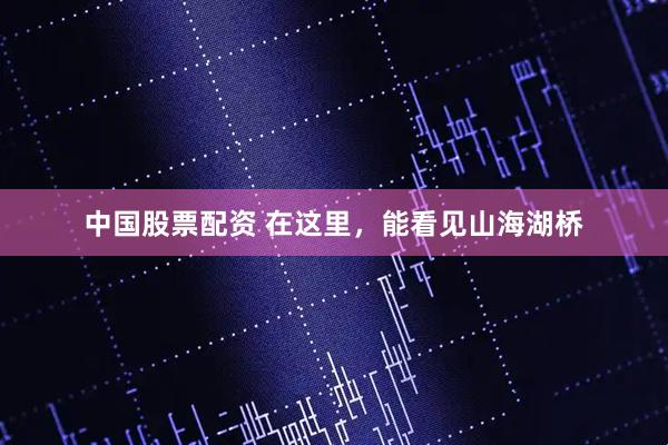 中国股票配资 在这里,能看见山海湖桥