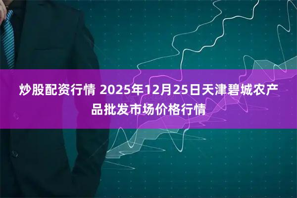 炒股配资行情 2025年12月25日天津碧城农产品批发市场价格行情