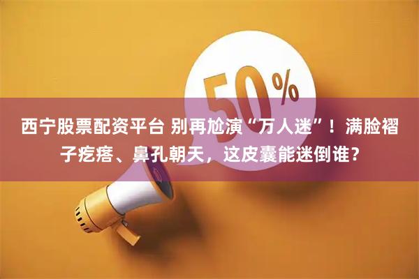 西宁股票配资平台 别再尬演“万人迷”！满脸褶子疙瘩、鼻孔朝天，这皮囊能迷倒谁？