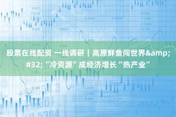 股票在线配资 一线调研｜高原鲜鱼闯世界 “冷资源”成经济增长“热产业”