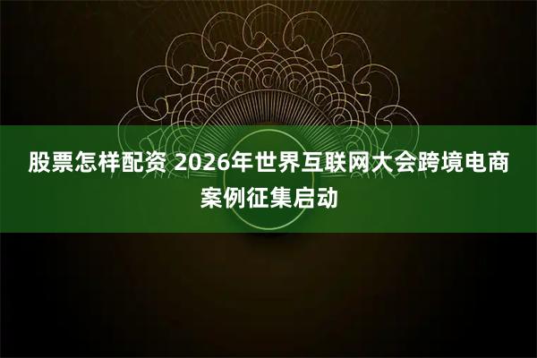 股票怎样配资 2026年世界互联网大会跨境电商案例征集启动