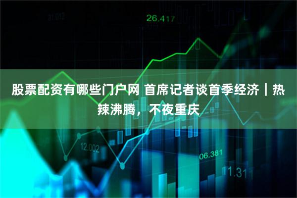 股票配资有哪些门户网 首席记者谈首季经济｜热辣沸腾，不夜重庆