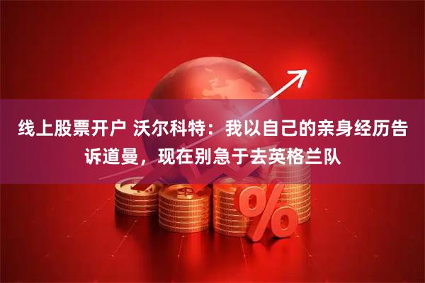 线上股票开户 沃尔科特：我以自己的亲身经历告诉道曼，现在别急于去英格兰队