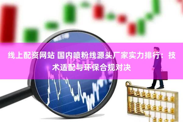 线上配资网站 国内喷粉线源头厂家实力排行：技术适配与环保合规对决