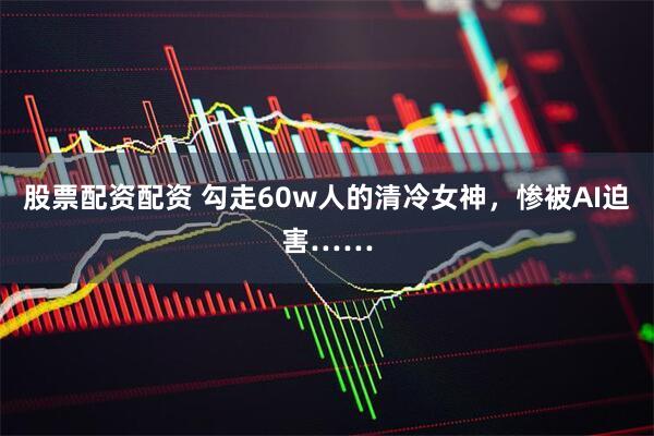 股票配资配资 勾走60w人的清冷女神，惨被AI迫害……