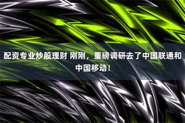配资专业炒股理财 刚刚，重磅调研去了中国联通和中国移动！