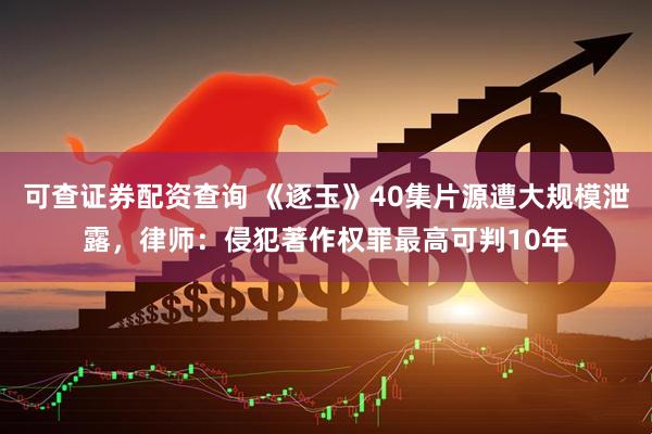 可查证券配资查询 《逐玉》40集片源遭大规模泄露，律师：侵犯著作权罪最高可判10年